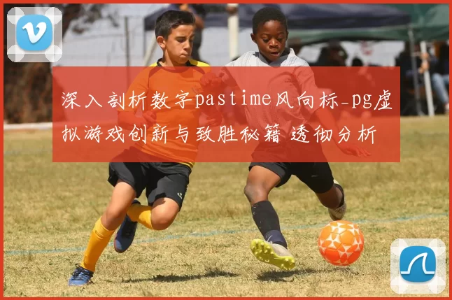 深入剖析数字pastime风向标_pg虚拟游戏创新与致胜秘籍 透彻分析 深度解析